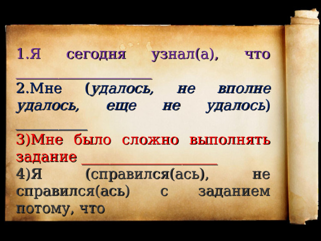 1.Я сегодня узнал(а), что ___________________ 2.Мне ( удалось, не вполне удалось, еще не удалось ) __________ 3)Мне было сложно выполнять задание ___________________ 4)Я (справился(ась), не справился(ась) с заданием потому, что 