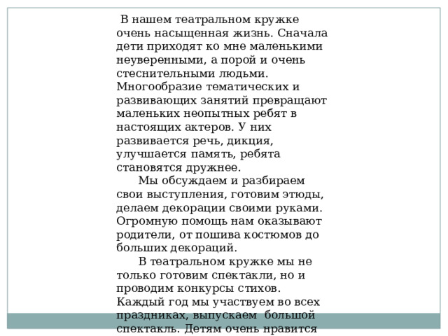  В нашем театральном кружке очень насыщенная жизнь. Сначала дети приходят ко мне маленькими неуверенными, а порой и очень стеснительными людьми. Многообразие тематических и развивающих занятий превращают маленьких неопытных ребят в настоящих актеров. У них развивается речь, дикция, улучшается память, ребята становятся дружнее.  Мы обсуждаем и разбираем свои выступления, готовим этюды, делаем декорации своими руками. Огромную помощь нам оказывают родители, от пошива костюмов до больших декораций.  В театральном кружке мы не только готовим спектакли, но и проводим конкурсы стихов. Каждый год мы участвуем во всех праздниках, выпускаем большой спектакль. Детям очень нравится заниматься в театральном кружке, поэтому у меня всегда нет свободных мест. Я считаю, театральная деятельность развивает всесторонне развитую и гармоничную личность . 