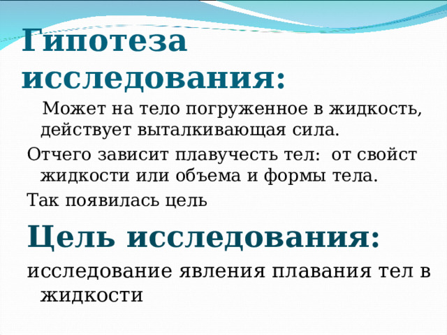 Гипотеза исследования:  Может на тело погруженное в жидкость, действует выталкивающая сила. Отчего зависит плавучесть тел: от свойст жидкости или объема и формы тела. Так появилась цель Цель исследования: исследование явления плавания тел в жидкости 