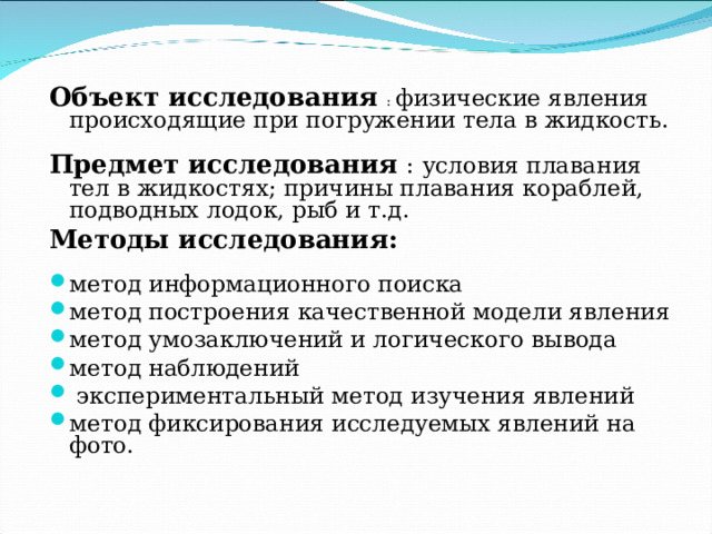 Объект исследования : физические явления происходящие при погружении тела в жидкость. Предмет исследования : условия плавания тел в жидкостях; причины плавания кораблей, подводных лодок, рыб и т.д. Методы исследования:  метод информационного поиска метод построения качественной модели явления метод умозаключений и логического вывода метод наблюдений  экспериментальный метод изучения явлений метод фиксирования исследуемых явлений на фото.  