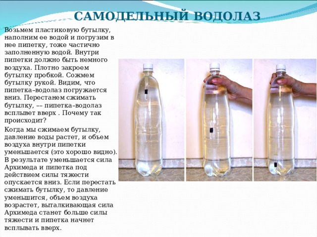 САМОДЕЛЬНЫЙ ВОДОЛАЗ   Возьмем пластиковую бутылку, наполним ее водой и погрузим в нее пипетку, тоже частично заполненную водой. Внутри пипетки должно быть немного воздуха. Плотно закроем бутылку пробкой. Сожмем бутылку рукой. Видим, что пипетка–водолаз погружается вниз. Перестанем сжимать бутылку, –– пипетка–водолаз всплывет вверх . Почему так происходит? Когда мы сжимаем бутылку, давление воды растет, и объем воздуха внутри пипетки уменьшается (это хорошо видно). В результате уменьшается сила Архимеда и пипетка под действием силы тяжести опускается вниз. Если перестать сжимать бутылку, то давление уменьшится, объем воздуха возрастет, выталкивающая сила Архимеда станет больше силы тяжести и пипетка начнет всплывать вверх. 