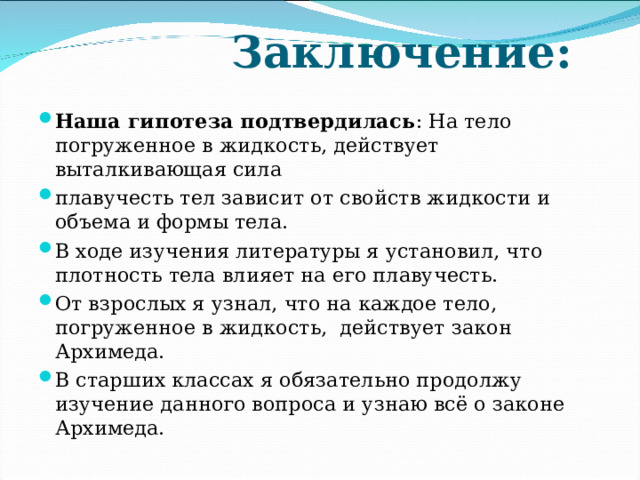  Заключение:   Наша гипотеза подтвердилась : На тело погруженное в жидкость, действует выталкивающая сила плавучесть тел зависит от свойств жидкости и объема и формы тела. В ходе изучения литературы я установил, что плотность тела влияет на его плавучесть. От взрослых я узнал, что на каждое тело, погруженное в жидкость, действует закон Архимеда. В старших классах я обязательно продолжу изучение данного вопроса и узнаю всё о законе Архимеда.  