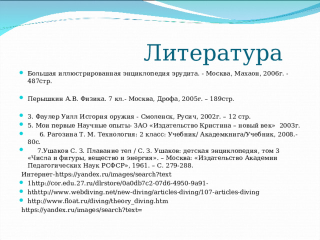  Литература Большая иллюстрированная энциклопедия эрудита. - Москва, Махаон, 2006г. - 487стр.   Перышкин А.В. Физика. 7 кл.- Москва, Дрофа, 2005г. – 189стр. 3. Фаулер Уилл История оружия - Смоленск, Русич, 2002г. – 12 стр. 5. Мои первые Научные опыты- ЗАО «Издательство Кристина – новый век» 2003г.  6. Рагозина Т. М. Технология: 2 класс: Учебник/ Академкнига/Учебник, 2008.-80с.  7.Ушаков С. З. Плавание тел / С. З. Ушаков: детская энциклопедия, том 3 «Числа и фигуры, вещество и энергия». – Москва: «Издательство Академии Педагогических Наук РСФСР», 1961. – С. 279-288.   Интернет- https://yandex.ru/images/search?text 1http://cor.edu.27.ru/dlrstore/0a0db7c2-07d6-4950-9a91- hthttp://www.webdiving.net/new-diving/articles-diving/107-articles-diving http://www.float.ru/diving/theory_diving.htm   https://yandex.ru/images/search?text= 
