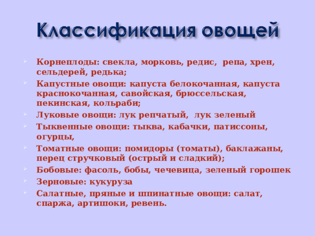 Корнеплоды: свекла, морковь, редис, репа, хрен, сельдерей, редька; Капустные овощи: капуста белокочанная, капуста краснокочанная, савойская, брюссельская, пекинская, кольраби; Луковые овощи: лук репчатый, лук зеленый Тыквенные овощи: тыква, кабачки, патиссоны, огурцы, Томатные овощи: помидоры (томаты), баклажаны, перец стручковый (острый и сладкий); Бобовые: фасоль, бобы, чечевица, зеленый горошек Зерновые: кукуруза Салатные, пряные и шпинатные овощи: салат, спаржа, артишоки, ревень.   