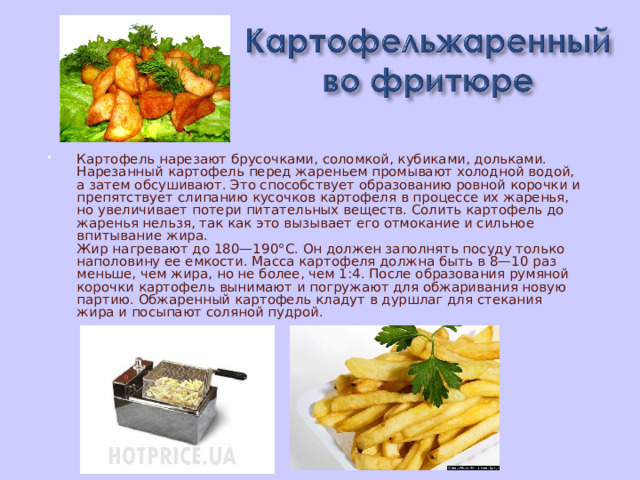 Картофель нарезают брусочками, соломкой, кубиками, дольками. Нарезанный картофель перед жареньем промывают холодной водой, а затем обсушивают. Это способствует образованию ровной корочки и препятствует слипанию кусочков картофеля в процессе их жаренья, но увеличивает потери питательных веществ. Солить картофель до жаренья нельзя, так как это вызывает его отмокание и сильное впитывание жира.  Жир нагревают до 180—190°С. Он должен заполнять посуду только наполовину ее емкости. Масса картофеля должна быть в 8—10 раз меньше, чем жира, но не более, чем 1:4. После образования румяной корочки картофель вынимают и погружают для обжаривания новую партию. Обжаренный картофель кладут в дуршлаг для стекания жира и посыпают соляной пудрой. 