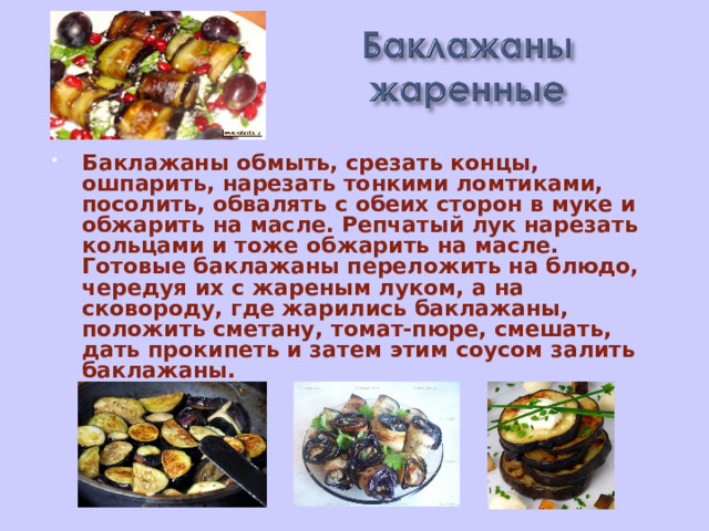 Баклажаны обмыть, срезать концы, ошпарить, нарезать тонкими ломтиками, посолить, обвалять с обеих сторон в муке и обжарить на масле. Репчатый лук нарезать кольцами и тоже обжарить на масле. Готовые баклажаны переложить на блюдо, чередуя их с жареным луком, а на сковороду, где жарились баклажаны, положить сметану, томат-пюре, смешать, дать прокипеть и затем этим соусом залить баклажаны.   