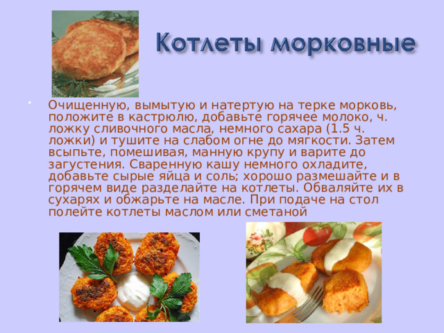 Очищенную, вымытую и натертую на терке морковь, положите в кастрюлю, добавьте горячее молоко, ч. ложку сливочного масла, немного сахара (1.5 ч. ложки) и тушите на слабом огне до мягкости. Затем всыпьте, помешивая, манную крупу и варите до загустения. Сваренную кашу немного охладите, добавьте сырые яйца и соль; хорошо размешайте и в горячем виде разделайте на котлеты. Обваляйте их в сухарях и обжарьте на масле. При подаче на стол полейте котлеты маслом или сметаной   