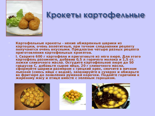 Картофельные крокеты - некие обжаренные шарики из картошки, очень аппетитные, при точном следовании рецепту получаются очень вкусными. Предлагаю четыре разных рецепта приготовления картофельных крокетов. I. Сварите 600 г картофеля и приготовьте из него пюре. Для этого картофель разомните, добавив 0,5 л горячего молока и 1,5 ст. ложки сливочного масла. Остудите картофельное пюре до 50 градусов С, добавьте сырое яйцо, 20 г сливочного масла, сформуйте шарики размером с грецкий орех, смочите в яичном льезоне (смесь яйца с водой), запанируйте в сухарях и обжарьте во фритюре до появления румяной корочки. Подайте горячими к жареному мясу и птице вместе с зеленым горошком.  