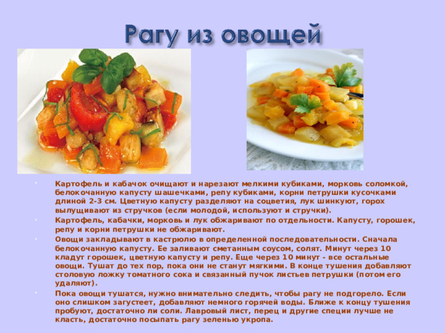 Картофель и кабачок очищают и нарезают мелкими кубиками, морковь соломкой, белокочанную капусту шашечками, репу кубиками, корни петрушки кусочками длиной 2-3 см. Цветную капусту разделяют на соцветия, лук шинкуют, горох вылущивают из стручков (если молодой, используют и стручки). Картофель, кабачки, морковь и лук обжаривают по отдельности. Капусту, горошек, репу и корни петрушки не обжаривают. Овощи закладывают в кастрюлю в определенной последовательности. Сначала белокочанную капусту. Ее заливают сметанным соусом, солят. Минут через 10 кладут горошек, цветную капусту и репу. Еще через 10 минут - все остальные овощи. Тушат до тех пор, пока они не станут мягкими. В конце тушения добавляют столовую ложку томатного сока и связанный пучок листьев петрушки (потом его удаляют). Пока овощи тушатся, нужно внимательно следить, чтобы рагу не подгорело. Если оно слишком загустеет, добавляют немного горячей воды. Ближе к концу тушения пробуют, достаточно ли соли. Лавровый лист, перец и другие специи лучше не класть, достаточно посыпать рагу зеленью укропа.  