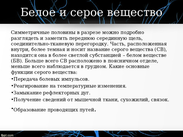 Белое и серое вещество Симметричные половины в разрезе можно подробно разглядеть и заметить переднюю серединную щель, соединительно-тканевую перегородку. Часть, расположенная внутри, более темная и носит название серого вещества (СВ), находится она в более светлой субстанцией – белом веществе (БВ). Больше всего СВ расположено в поясничном отделе, меньше всего наблюдается в грудном. Какие основные функции серого вещества: Передача болевых импульсов. Реагирование на температурные изменения. Замыкание рефлекторных дуг. Получение сведений от мышечной ткани, сухожилий, связок. Образование проводящих путей . 