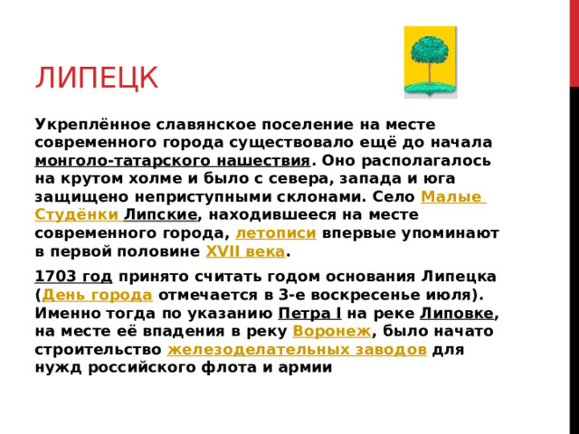 Липецк Укреплённое славянское поселение на месте современного города существовало ещё до начала монголо-татарского нашествия . Оно располагалось на крутом холме и было с севера, запада и юга защищено неприступными склонами. Село Малые Студёнки  Липские , находившееся на месте современного города, летописи впервые упоминают в первой половине XVII века . 1703 год принято считать годом основания Липецка ( День города отмечается в 3-е воскресенье июля). Именно тогда по указанию Петра I на реке Липовке , на месте её впадения в реку Воронеж , было начато строительство железоделательных заводов для нужд российского флота и армии  