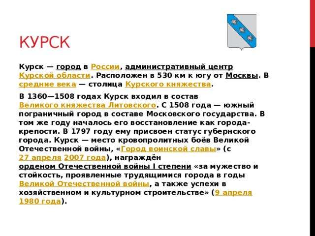 Курск Курск — город в России , административный центр  Курской области . Расположен в 530 км к югу от Москвы . В средние века  — столица Курского княжества . В 1360—1508 годах Курск входил в состав Великого княжества Литовского . С 1508 года — южный пограничный город в составе Московского государства. В том же году началось его восстановление как города-крепости. В 1797 году ему присвоен статус губернского города. Курск — место кровопролитных боёв Великой Отечественной войны, « Город воинской славы » (с 27 апреля  2007 года ), награждён орденом Отечественной войны I степени «за мужество и стойкость, проявленные трудящимися города в годы Великой Отечественной войны , а также успехи в хозяйственном и культурном строительстве» ( 9 апреля  1980 года ).  