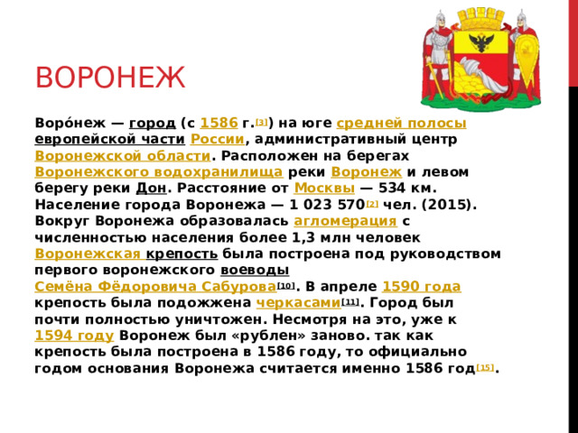 Воронеж Воро́неж — город (с 1586 г. [3] ) на юге средней полосы  европейской части  России , административный центр Воронежской области . Расположен на берегах Воронежского водохранилища реки Воронеж и левом берегу реки Дон . Расстояние от Москвы — 534 км. Население города Воронежа — 1 023 570 [2] чел. (2015). Вокруг Воронежа образовалась агломерация с численностью населения более 1,3 млн человек Воронежская  крепость была построена под руководством первого воронежского воеводы  Семёна Фёдоровича Сабурова [10] . В апреле 1590 года крепость была подожжена черкасами [11] . Город был почти полностью уничтожен. Несмотря на это, уже к 1594 году Воронеж был «рублен» заново. так как крепость была построена в 1586 году, то официально годом основания Воронежа считается именно 1586 год [15] . 