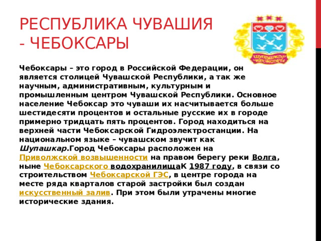 Республика Чувашия - Чебоксары Чебоксары – это город в Российской Федерации, он является столицей Чувашской Республики, а так же научным, административным, культурным и промышленным центром Чувашской Республики. Основное население Чебоксар это чуваши их насчитывается больше шестидесяти процентов и остальные русские их в городе примерно тридцать пять процентов. Город находиться на верхней части Чебоксарской Гидроэлектростанции. На национальном языке – чувашском звучит как Шупашкар .Город Чебоксары расположен на Приволжской возвышенности на правом берегу реки Волга , ныне Чебоксарского водохранилища К 1987 году , в связи со строительством Чебоксарской ГЭС , в центре города на месте ряда кварталов старой застройки был создан искусственный залив . При этом были утрачены многие исторические здания. 