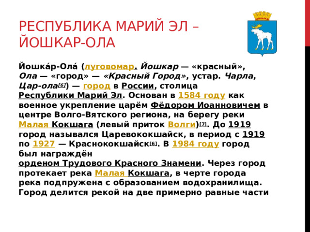 Республика Марий Эл – Йошкар-Ола Йошка́р-Ола́ ( луговомар .  Йошкар  — «красный», Ола  — «город» — «Красный Город» , устар. Чарла , Цар-ола [6] ) — город в России , столица Республики Марий Эл . Основан в 1584 году как военное укрепление царём Фёдором Иоанновичем в центре Волго-Вятского региона, на берегу реки Малая Кокшага (левый приток Волги ) [7] . До 1919 город назывался Царевококшайск, в период с 1919 по 1927  — Краснококшайск [6] . В 1984 году город был награждён орденом Трудового Красного Знамени . Через город протекает река Малая Кокшага , в черте города река подпружена с образованием водохранилища. Город делится рекой на две примерно равные части 