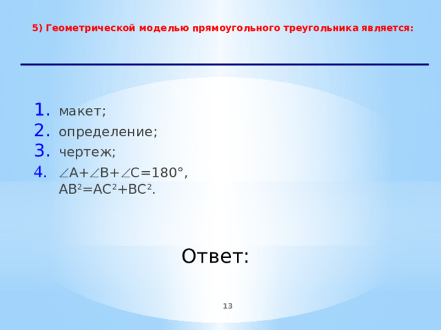 5) Геометрической моделью прямоугольного треугольника является:   макет; определение;  чертеж;  А+  В+  С=180°, АВ 2 =АС 2 +ВС 2 .    Ответ:  