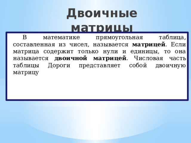 Двоичные матрицы   В математике прямоугольная таблица, составленная из чисел, называется матрицей . Если матрица содержит только нули и единицы, то она называется двоичной матрицей . Числовая часть таблицы Дороги представляет собой двоичную матрицу 
