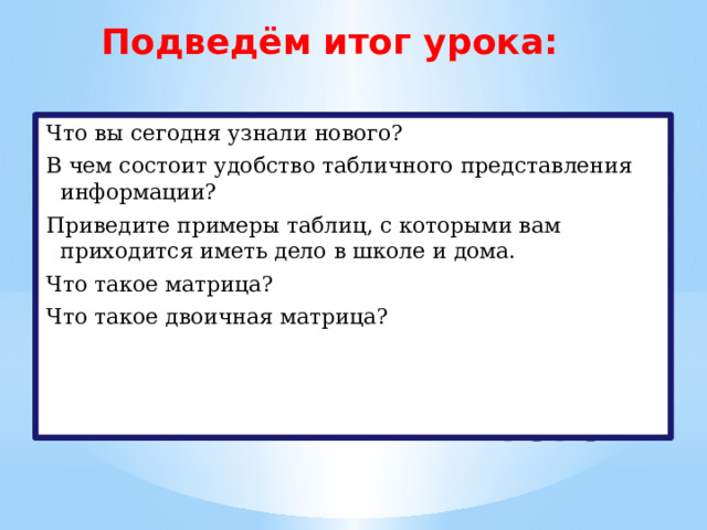Подведём итог урока: Что вы сегодня узнали нового? В чем состоит удобство табличного представления информации? Приведите примеры таблиц, с которыми вам приходится иметь дело в школе и дома. Что такое матрица? Что такое двоичная матрица? Подведение итогов 