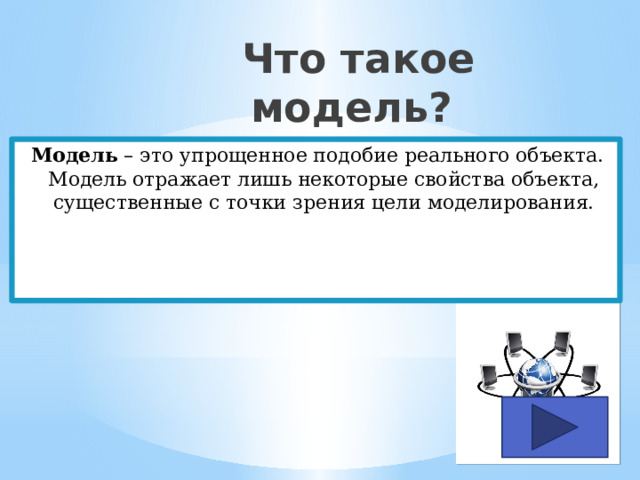  Что такое модель? Модель – это упрощенное подобие реального объекта. Модель отражает лишь некоторые свойства объекта, существенные с точки зрения цели моделирования. 