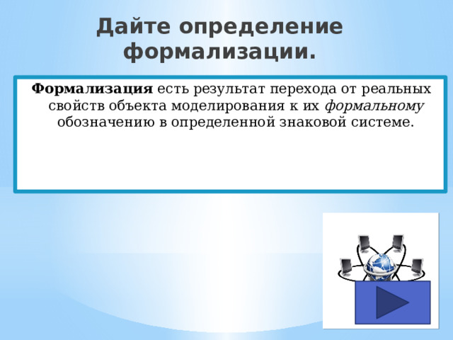 Дайте определение формализации. Формализация есть результат перехода от реальных свойств объекта моделирования к их формальному обозначению в определенной знаковой системе. 