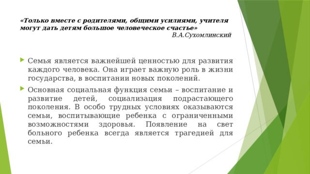 «Только вместе с родителями, общими усилиями, учителя могут дать детям большое человеческое счастье»  В.А.Сухомлинский Семья является важнейшей ценностью для развития каждого человека. Она играет важную роль в жизни государства, в воспитании новых поколений. Основная социальная функция семьи – воспитание и развитие детей, социализация подрастающего поколения. В особо трудных условиях оказываются семьи, воспитывающие ребенка с ограниченными возможностями здоровья. Появление на свет больного ребенка всегда является трагедией для семьи. 