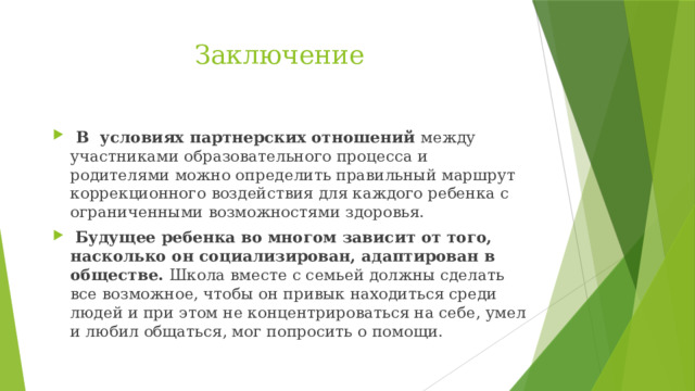 Заключение  В условиях партнерских отношений между участниками образовательного процесса и родителями можно определить правильный маршрут коррекционного воздействия для каждого ребенка с ограниченными возможностями здоровья.  Будущее ребенка во многом зависит от того, насколько он социализирован, адаптирован в обществе. Школа вместе с семьей должны сделать все возможное, чтобы он привык находиться среди людей и при этом не концентрироваться на себе, умел и любил общаться, мог попросить о помощи.  