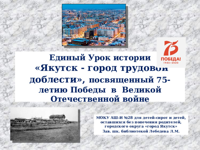  Единый Урок истории  «Якутск - город трудовой доблести»,  посвященный 75-летию Победы в Великой Отечественной войне   МОКУ АШ-И №28 для детей-сирот и детей, оставшихся без попечения родителей, городского округа «город Якутск» Зав. шк. библиотекой Лебедева Л.М. 