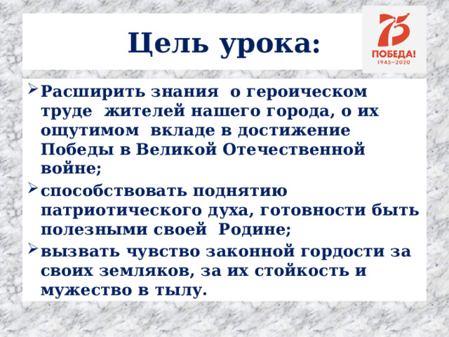 Цель урока: Расширить знания о героическом труде жителей нашего города, о их ощутимом вкладе в достижение Победы в Великой Отечественной войне; способствовать поднятию патриотического духа, готовности быть полезными своей Родине; вызвать чувство законной гордости за своих земляков, за их стойкость и мужество в тылу. 