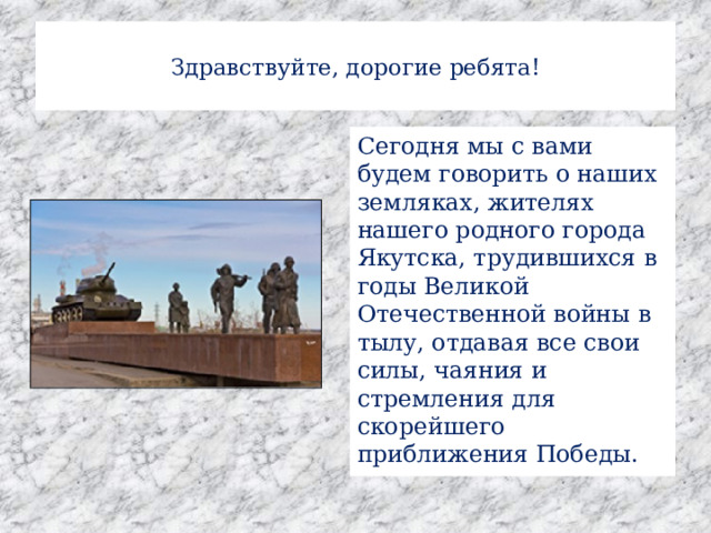  Здравствуйте, дорогие ребята!   Сегодня мы с вами будем говорить о наших земляках, жителях нашего родного города Якутска, трудившихся в годы Великой Отечественной войны в тылу, отдавая все свои силы, чаяния и стремления для скорейшего приближения Победы. 