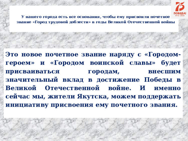 У нашего города есть все основания, чтобы ему присвоили почетное звание «Город трудовой доблести» в годы Великой Отечественной войны    Это новое почетное звание наряду с «Городом-героем» и «Городом воинской славы» будет присваиваться городам, внесшим значительный вклад в достижение Победы в Великой Отечественной войне. И именно сейчас мы, жители Якутска, можем поддержать инициативу присвоения ему почетного звания.  