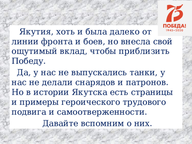  Якутия, хоть и была далеко от линии фронта и боев, но внесла свой ощутимый вклад, чтобы приблизить Победу.  Да, у нас не выпускались танки, у нас не делали снарядов и патронов. Но в истории Якутска есть страницы и примеры героического трудового подвига и самоотверженности.   Давайте вспомним о них.  