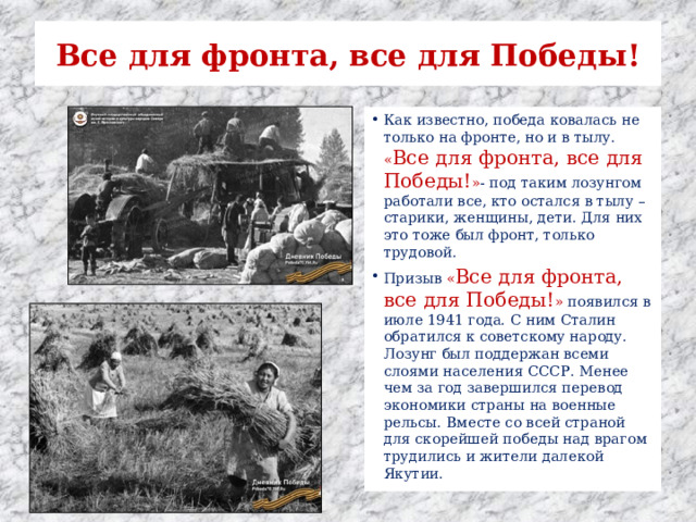 Все для фронта, все для Победы! Как известно, победа ковалась не только на фронте, но и в тылу. « Все для фронта, все для Победы! » - под таким лозунгом работали все, кто остался в тылу – старики, женщины, дети. Для них это тоже был фронт, только трудовой. Призыв « Все для фронта, все для Победы! » появился в июле 1941 года. С ним Сталин обратился к советскому народу. Лозунг был поддержан всеми слоями населения СССР. Менее чем за год завершился перевод экономики страны на военные рельсы. Вместе со всей страной для скорейшей победы над врагом трудились и жители далекой Якутии. 