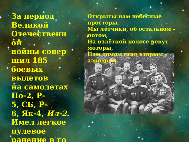За период Великой Отечественной войны совершил 185 боевых вылетов  на самолетах По-2, Р-5, СБ, Р-6, Як-4,  Ил-2 .  Имел легкое пулевое ранение в голень левой ноги. Открыты нам небесные просторы,  Мы лётчики, об остальном – потом,  На взлётной полосе ревут моторы,  Нам домом стал вторым – аэродром.   