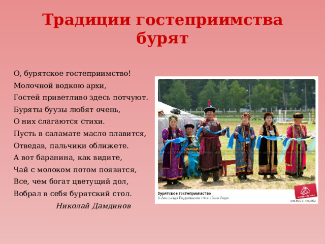 Традиции гостеприимства бурят О, бурятское гостеприимство! Молочной водкою архи, Гостей приветливо здесь потчуют. Буряты буузы любят очень, О них слагаются стихи. Пусть в саламате масло плавится, Отведав, пальчики оближете. А вот баранина, как видите, Чай с молоком потом появится, Все, чем богат цветущий дол, Вобрал в себя бурятский стол.  Николай Дамдинов 