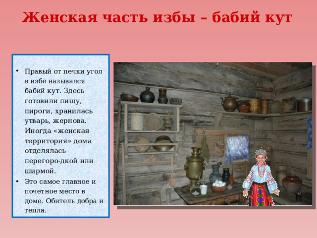 Женская часть избы – бабий кут    Правый от печки угол в избе назывался бабий кут. Здесь готовили пищу, пироги, хранилась утварь, жернова. Иногда «женская территория» дома отделялась  перегоро-дкой или ширмой. Это самое главное и почетное место в доме. Обитель добра и тепла. 