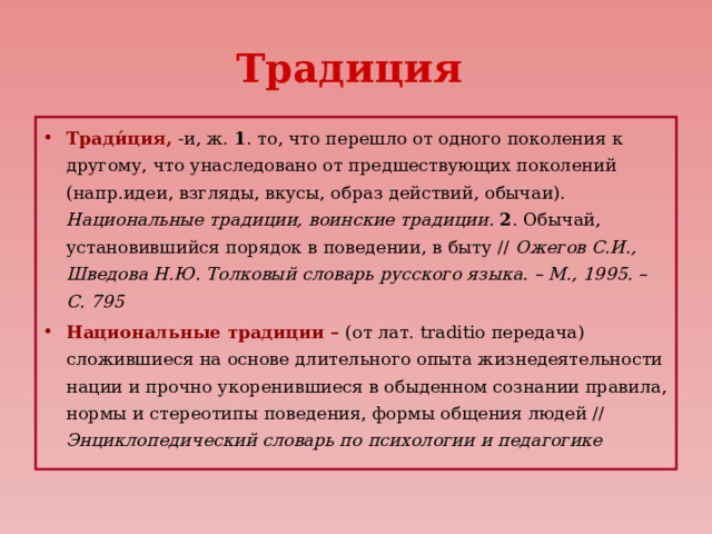 Традиция Тради́ция, -и, ж. 1 . то, что перешло от одного поколения к другому, что унаследовано от предшествующих поколений (напр.идеи, взгляды, вкусы, образ действий, обычаи). Национальные традиции, воинские традиции. 2 . Обычай, установившийся порядок в поведении, в быту // Ожегов С.И., Шведова Н.Ю. Толковый словарь русского языка. – М., 1995. – С. 795 Национальные традиции – (от лат. traditio передача) сложившиеся на основе длительного опыта жизнедеятельности нации и прочно укоренившиеся в обыденном сознании правила, нормы и стереотипы поведения, формы общения людей // Энциклопедический словарь по психологии и педагогике 