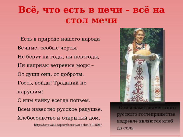 Всё, что есть в печи – всё на стол мечи  Есть в природе нашего народа  Вечные, особые черты.  Не берут ни годы, ни невзгоды,  Ни капризы ветреные моды –  От души они, от доброты.  Гость, войди! Традиций не нарушим!  С ним чайку всегда попьем.  Всем известно русское радушье,  Хлебосольство и открытый дом. http://festival.1september.ru/articles/511804/   Символами знаменитого русского гостеприимства издревле являются хлеб да соль. 