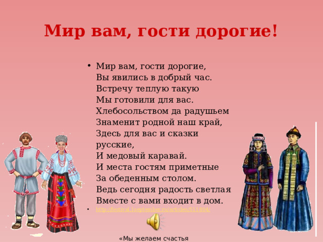 Мир вам, гости дорогие! Мир вам, гости дорогие,  Вы явились в добрый час.  Встречу теплую такую  Мы готовили для вас.  Хлебосольством да радушьем  Знаменит родной наш край,  Здесь для вас и сказки русские,  И медовый каравай.  И места гостям приметные  За обеденным столом.  Ведь сегодня радость светлая  Вместе с вами входит в дом. http://festival.1september.ru/articles/511804/ «Мы желаем счастья Вам!» 