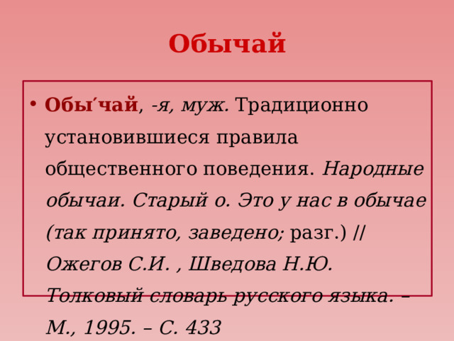 Обычай Обы′чай , -я, муж. Традиционно установившиеся правила общественного поведения. Народные обычаи. Старый о. Это у нас в обычае (так принято, заведено; разг.) // Ожегов С.И. , Шведова Н.Ю. Толковый словарь русского языка. – М., 1995. – С. 433 