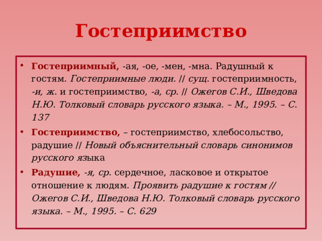 Гостеприимство Гостеприимный,  -ая, -ое, -мен, -мна. Радушный к гостям. Гостеприимные люди. // сущ . гостеприимность, -и, ж. и гостеприимство, -а, ср . // Ожегов С.И., Шведова Н.Ю. Толковый словарь русского языка. – М., 1995. – С. 137 Гостеприимство, – гостеприимство, хлебосольство, радушие // Новый объяснительный словарь синонимов русского яз ыка Радушие,  -я, ср . сердечное, ласковое и открытое отношение к людям. Проявить радушие к гостям // Ожегов С.И., Шведова Н.Ю. Толковый словарь русского языка. – М., 1995. – С. 629 