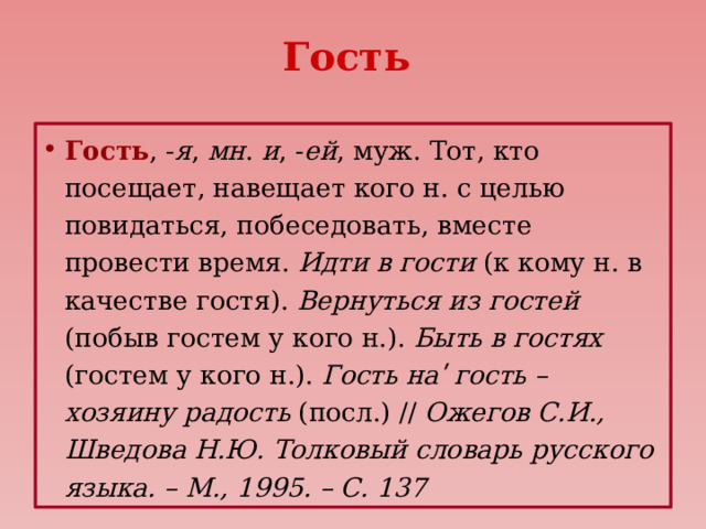 Гость Гость , - я , мн . и , - ей , муж. Тот, кто посещает, навещает кого н. с целью повидаться, побеседовать, вместе провести время. Идти в гости (к кому н. в качестве гостя). Вернуться из гостей (побыв гостем у кого н.). Быть в гостях (гостем у кого н.). Гость наʹ гость – хозяину радость (посл.) // Ожегов С.И., Шведова Н.Ю. Толковый словарь русского языка. – М., 1995. – С. 137 