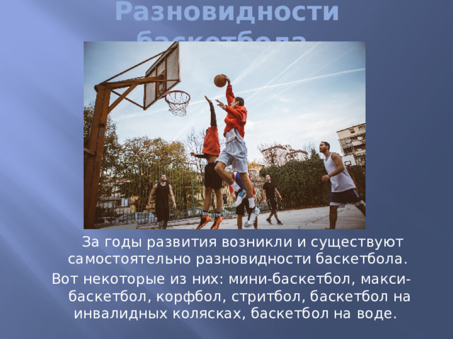 Разновидности баскетбола.  За годы развития возникли и существуют самостоятельно разновидности баскетбола. Вот некоторые из них: мини-баскетбол, макси-баскетбол, корфбол, стритбол, баскетбол на инвалидных колясках, баскетбол на воде. 