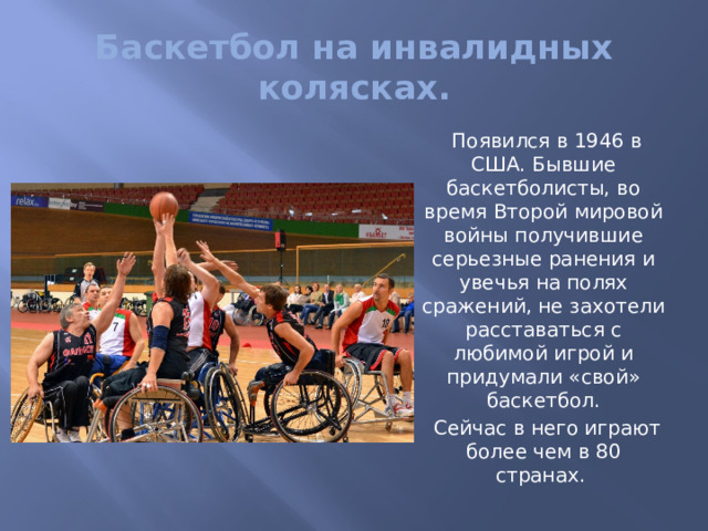 Баскетбол на инвалидных колясках.  Появился в 1946 в США. Бывшие баскетболисты, во время Второй мировой войны получившие серьезные ранения и увечья на полях сражений, не захотели расставаться с любимой игрой и придумали «свой» баскетбол.  Сейчас в него играют более чем в 80 странах. 