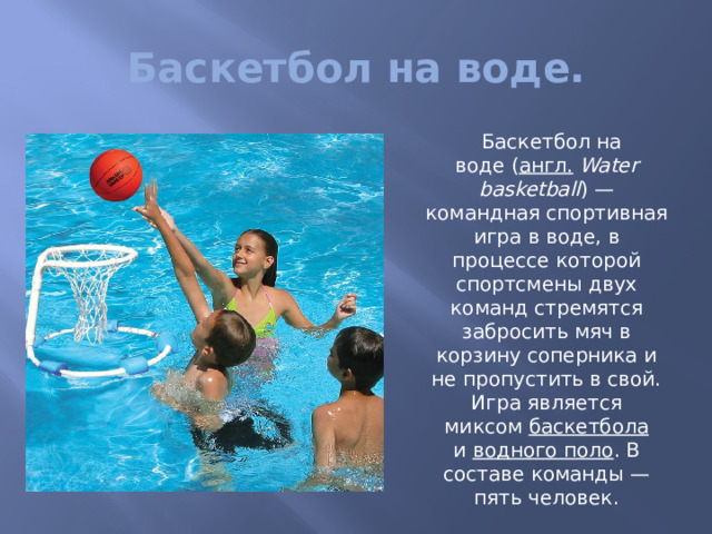 Баскетбол на воде.  Баскетбол на воде ( англ.   Water basketball ) — командная спортивная игра в воде, в процессе которой спортсмены двух команд стремятся забросить мяч в корзину соперника и не пропустить в свой. Игра является миксом  баскетбола и  водного поло . В составе команды — пять человек. 