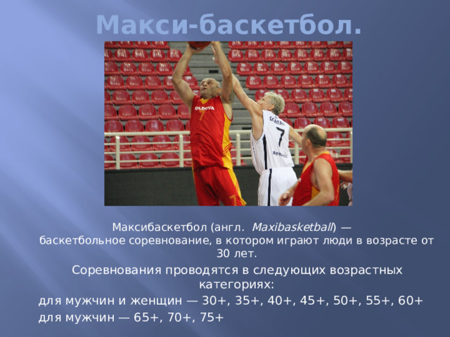 Макси-баскетбол.  Максибаскетбол (англ.   Maxibasketball ) —баскетбольное соревнование, в котором играют люди в возрасте от 30 лет.  Соревнования проводятся в следующих возрастных категориях:  для мужчин и женщин — 30+, 35+, 40+, 45+, 50+, 55+, 60+  для мужчин — 65+, 70+, 75+ 