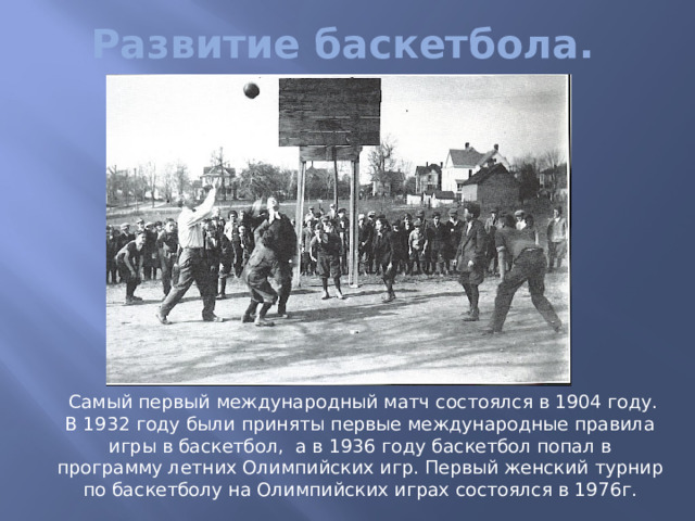 Развитие баскетбола.  Самый первый международный матч состоялся в 1904 году. В 1932 году были приняты первые международные правила игры в баскетбол, а в 1936 году баскетбол попал в программу летних Олимпийских игр. Первый женский турнир по баскетболу на Олимпийских играх состоялся в 1976г. 