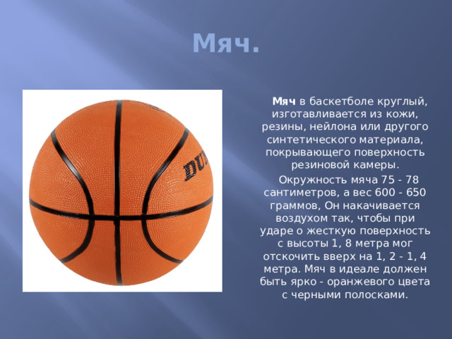 Мяч.  Мяч  в баскетболе круглый, изготавливается из кожи, резины, нейлона или другого синтетического материала, покрывающего поверхность резиновой камеры.  Окружность мяча 75 - 78 сантиметров, а вес 600 - 650 граммов, Он накачивается воздухом так, чтобы при ударе о жесткую поверхность с высоты 1, 8 метра мог отскочить вверх на 1, 2 - 1, 4 метра. Мяч в идеале должен быть ярко - оранжевого цвета с черными полосками. 
