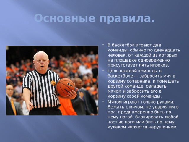 Основные правила. В баскетбол играют две команды, обычно по двенадцать человек, от каждой из которых на площадке одновременно присутствует пять игроков. Цель каждой команды в баскетболе — забросить мяч в корзину соперника, и помешать другой команде, овладеть мячом и забросить его в корзину своей команды. Мячом играют только руками. Бежать с мячом, не ударяя им в пол, преднамеренно бить по нему ногой, блокировать любой частью ноги или бить по нему кулаком является нарушением. 