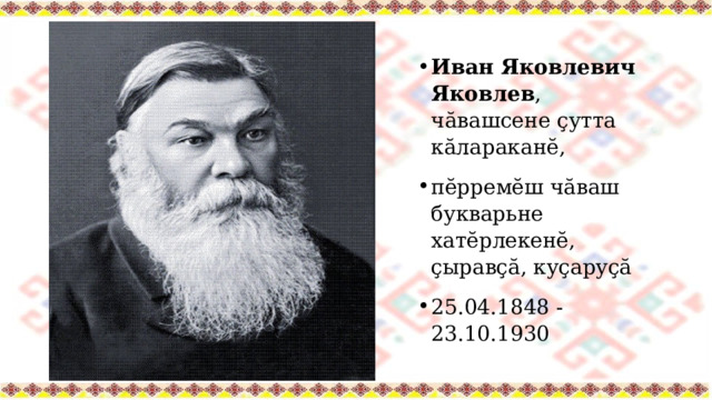 Иван Яковлевич Яковлев , чӑвашсене ҫутта кӑлараканĕ, пĕрремĕш чӑваш букварьне хатĕрлекенĕ, ҫыравҫă, куҫаруҫă 25.04.1848 - 23.10.1930 