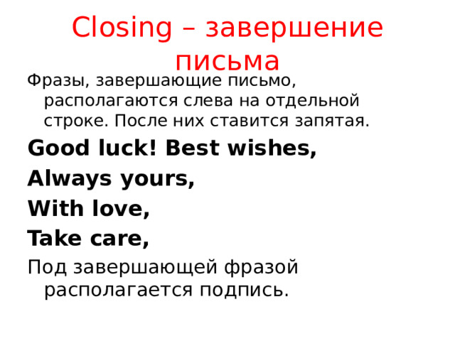 Closing – завершение письма Фразы, завершающие письмо, располагаются слева на отдельной строке. После них ставится запятая. Good luck! Best wishes, Always yours, With love, Take care, Под завершающей фразой располагается подпись. Подпись зависит от того, насколько хорошо вы знаете адресата. Если хорошо, то пишете имя, можно своё прозвище. Если нет- пишете имя и фамилию.  
